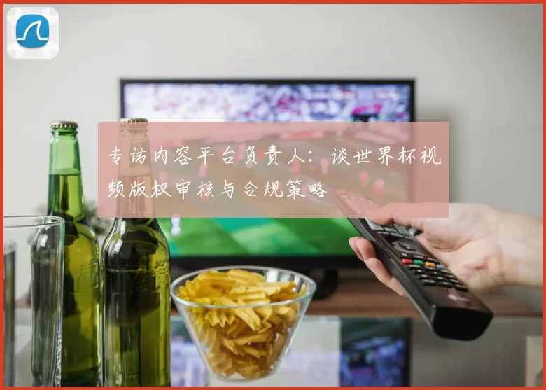 专访内容平台负责人：谈世界杯视频版权审核与合规策略