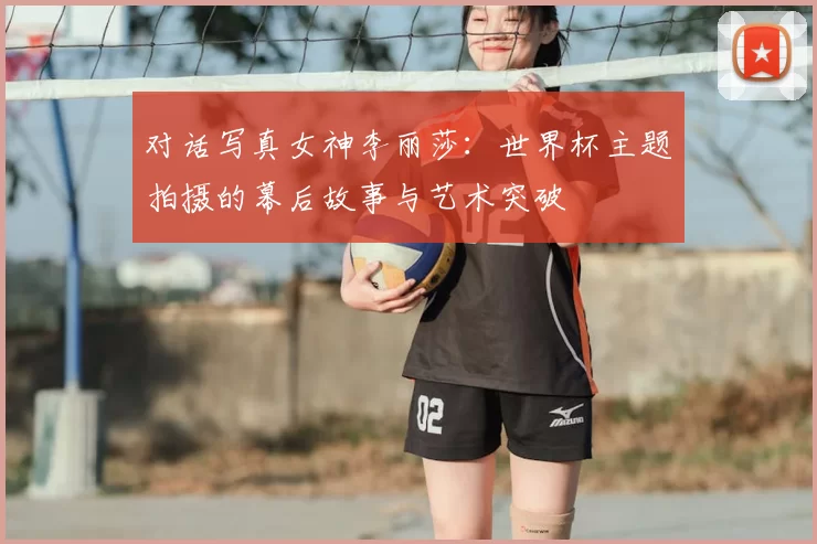 对话写真女神李丽莎：世界杯主题拍摄的幕后故事与艺术突破