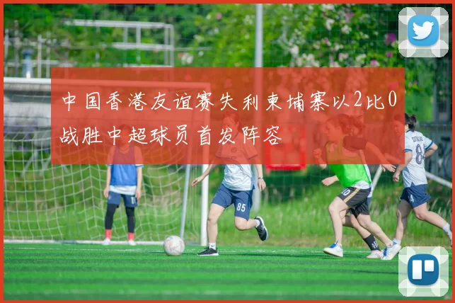 中国香港友谊赛失利柬埔寨以2比0战胜中超球员首发阵容