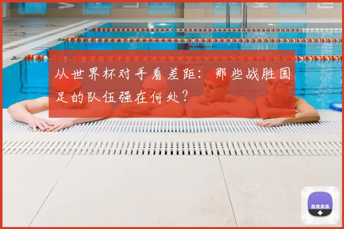 从世界杯对手看差距：那些战胜国足的队伍强在何处？