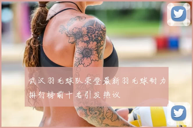 武汉羽毛球队荣登最新羽毛球耐力排行榜前十名引发热议