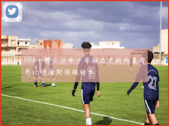 NBA中锋三分命中率排名更新约基奇恩比德唐斯领跑榜单