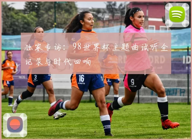 独家专访:98世界杯主题曲试听全记录与时代回响