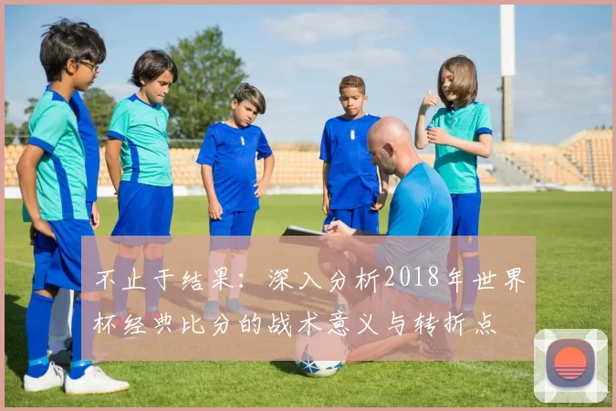 不止于结果：深入分析2018年世界杯经典比分的战术意义与转折点