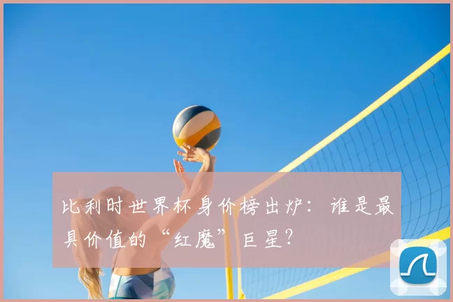 比利时世界杯身价榜出炉:谁是最具价值的“红魔”巨星?