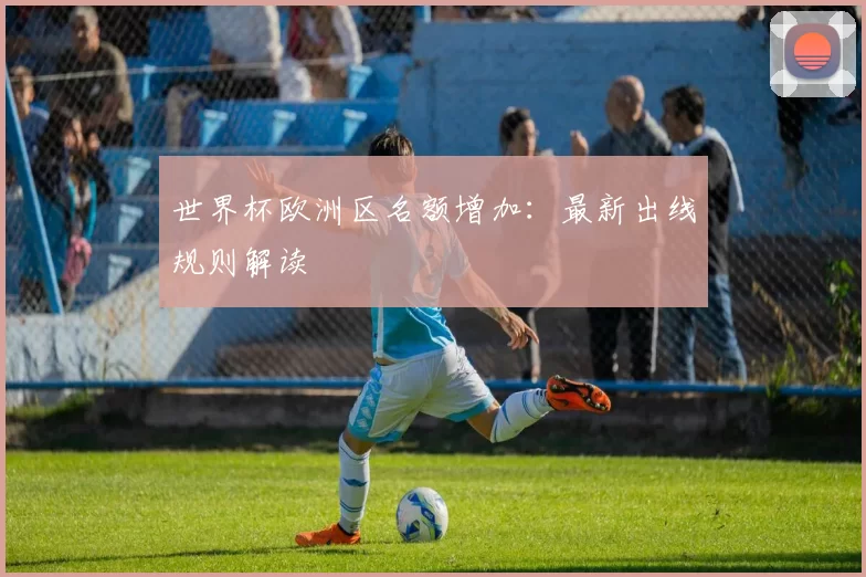 世界杯欧洲区名额增加：最新出线规则解读