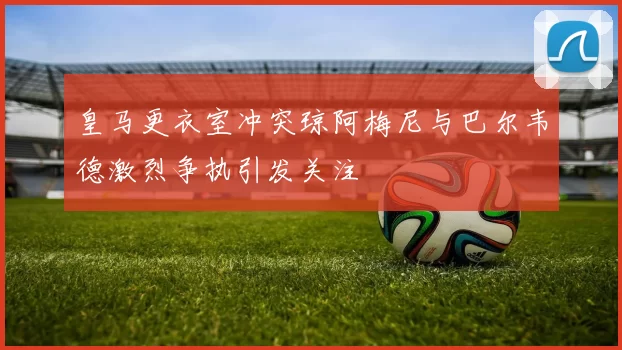皇马更衣室冲突琼阿梅尼与巴尔韦德激烈争执引发关注