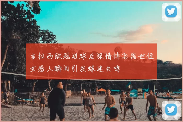 吉拉西欧冠进球后深情悼念离世侄女感人瞬间引发球迷共鸣