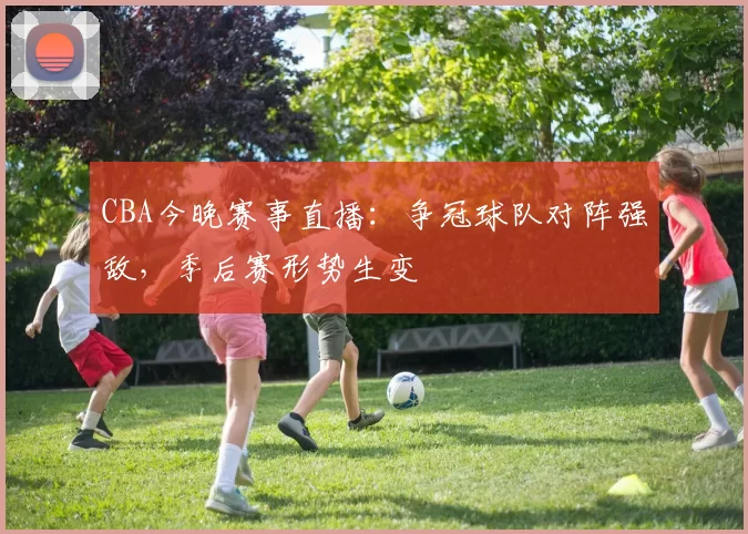 CBA今晚赛事直播：争冠球队对阵强敌，季后赛形势生变