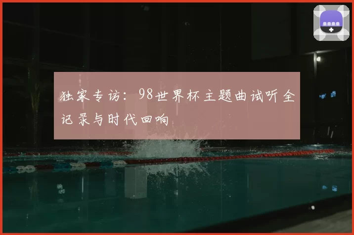 独家专访:98世界杯主题曲试听全记录与时代回响