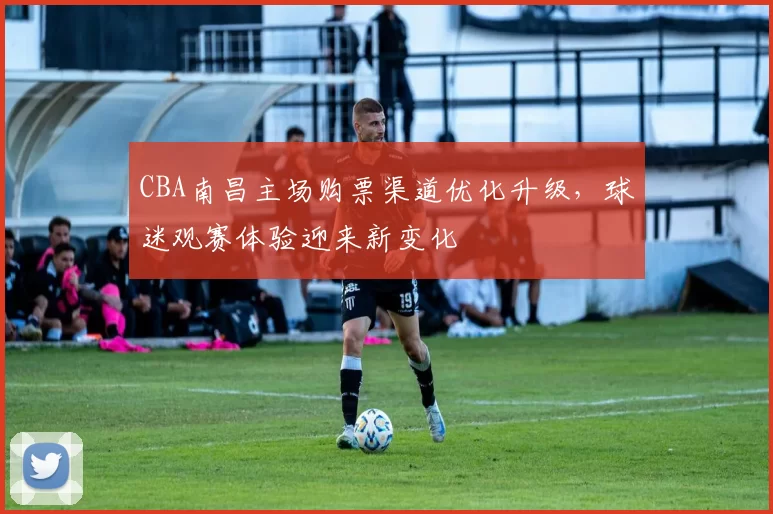 CBA南昌主场购票渠道优化升级，球迷观赛体验迎来新变化