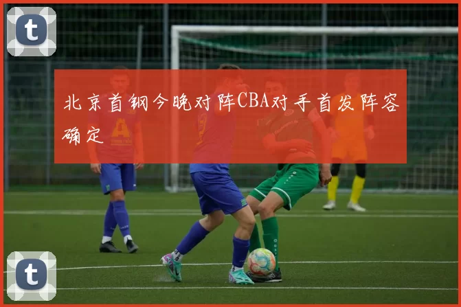 北京首钢今晚对阵CBA对手首发阵容确定