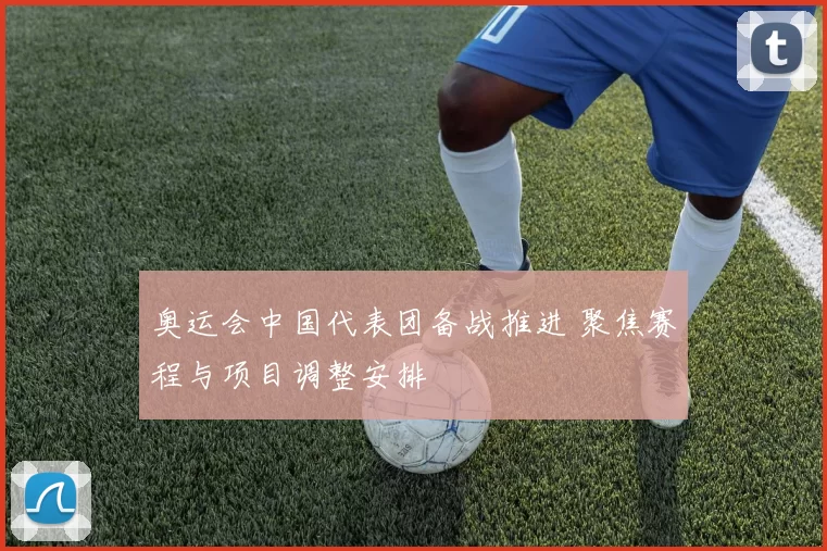 奥运会中国代表团备战推进 聚焦赛程与项目调整安排