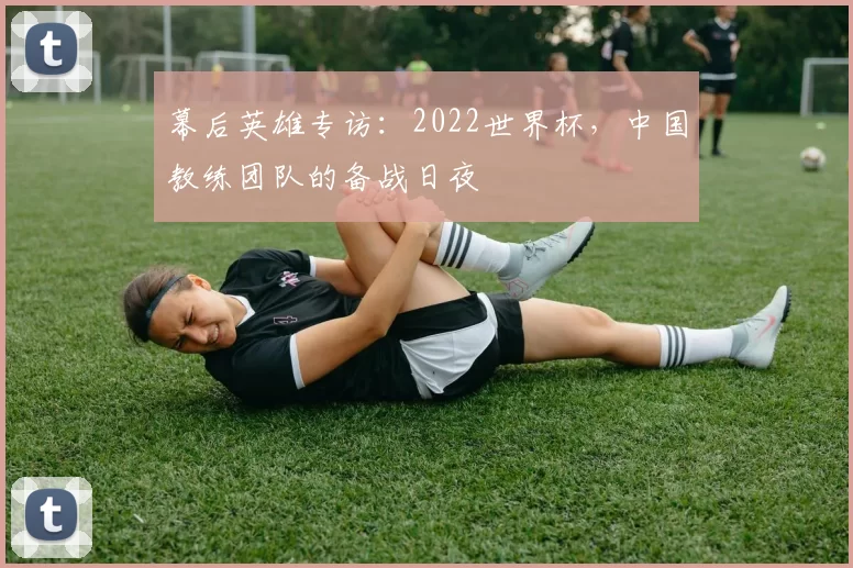 幕后英雄专访:2022世界杯,中国教练团队的备战日夜