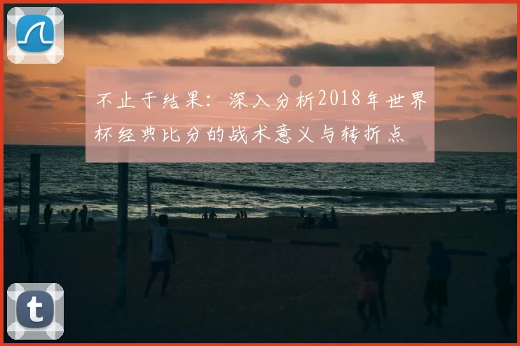 不止于结果：深入分析2018年世界杯经典比分的战术意义与转折点