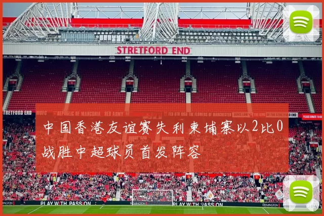 中国香港友谊赛失利柬埔寨以2比0战胜中超球员首发阵容