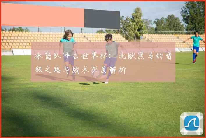 冰岛队冲击世界杯:北欧黑马的晋级之路与战术深度解析