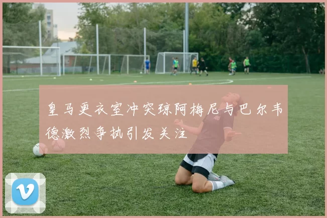 皇马更衣室冲突琼阿梅尼与巴尔韦德激烈争执引发关注