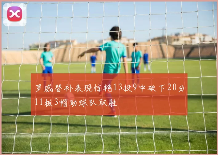 罗威替补表现惊艳13投9中砍下20分11板3帽助球队取胜