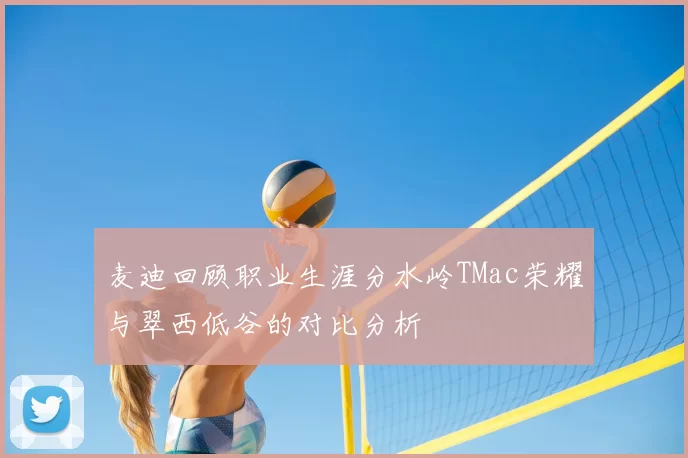 麦迪回顾职业生涯分水岭TMac荣耀与翠西低谷的对比分析