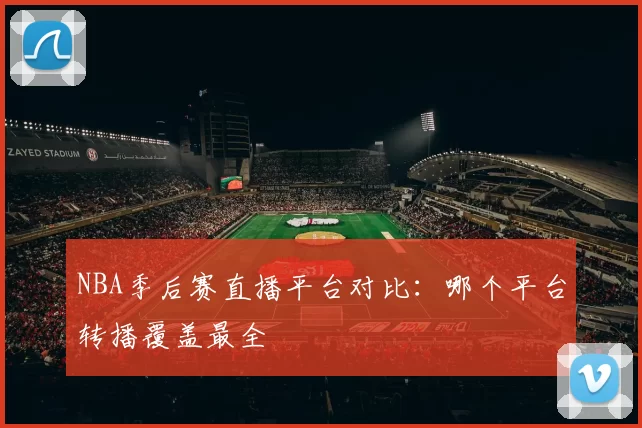 NBA季后赛直播平台对比：哪个平台转播覆盖最全