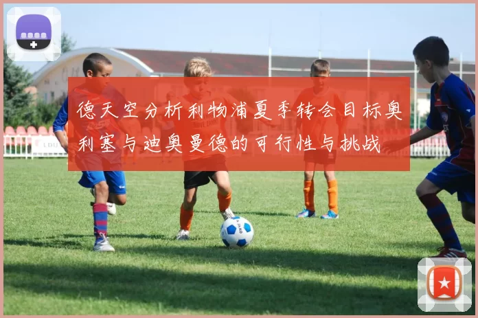 德天空分析利物浦夏季转会目标奥利塞与迪奥曼德的可行性与挑战