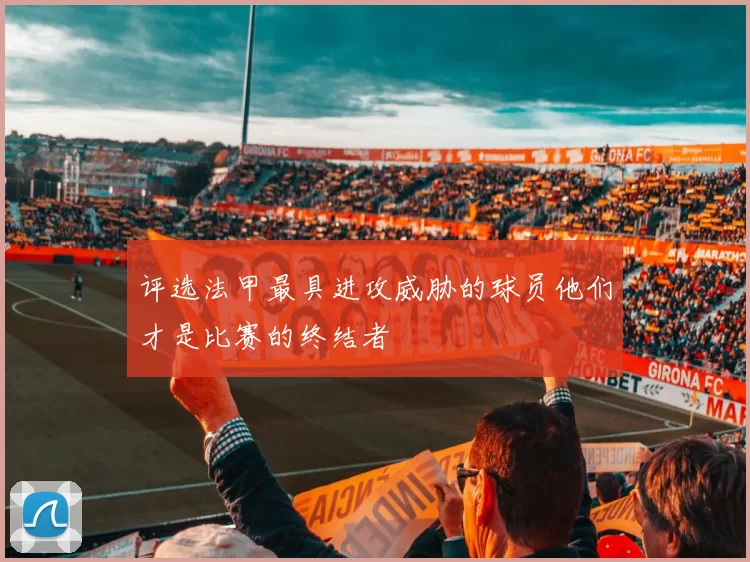 评选法甲最具进攻威胁的球员他们才是比赛的终结者