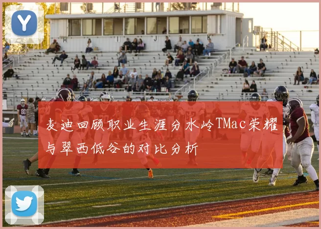 麦迪回顾职业生涯分水岭TMac荣耀与翠西低谷的对比分析