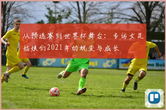 从预选赛到世界杯舞台:专访女足姑娘们2021年的蜕变与成长