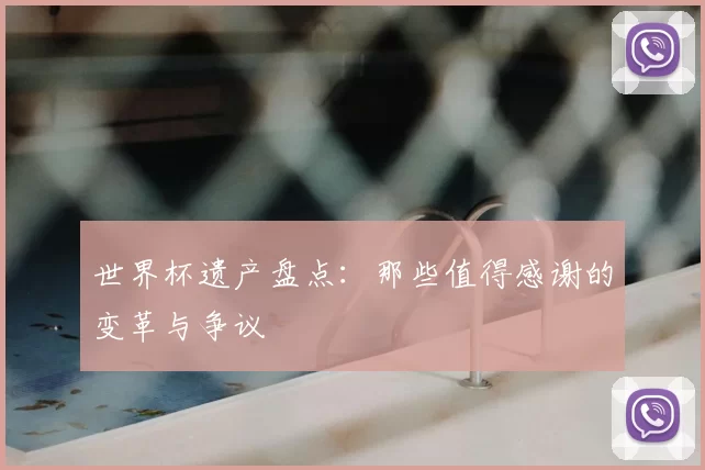 世界杯遗产盘点:那些值得感谢的变革与争议