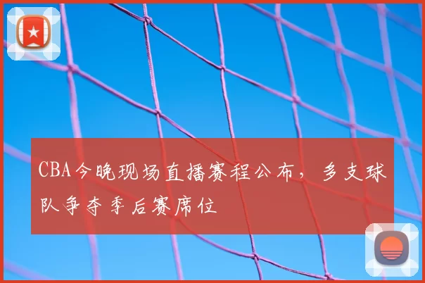 CBA今晚现场直播赛程公布,多支球队争夺季后赛席位