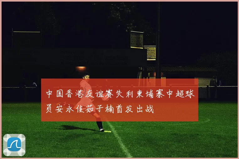 中国香港友谊赛失利柬埔寨中超球员安永佳茹子楠首发出战