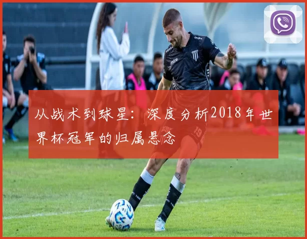 从战术到球星：深度分析2018年世界杯冠军的归属悬念