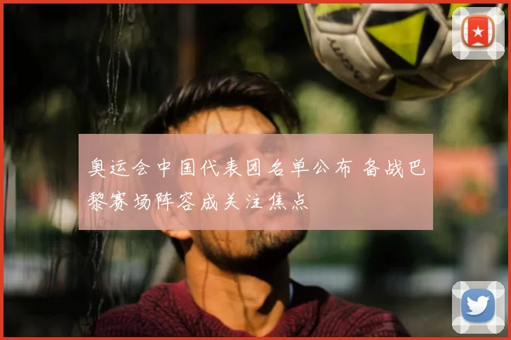 奥运会中国代表团名单公布 备战巴黎赛场阵容成关注焦点