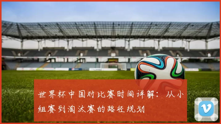 世界杯中国对比赛时间详解:从小组赛到淘汰赛的路径规划