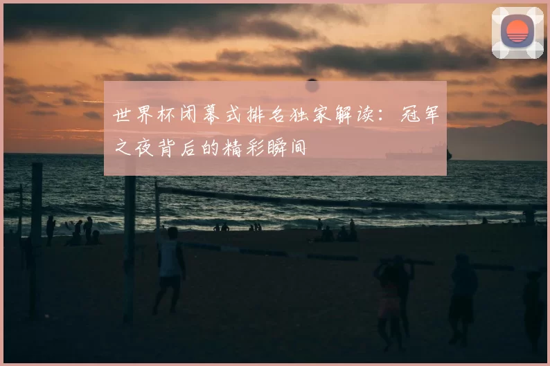 世界杯闭幕式排名独家解读:冠军之夜背后的精彩瞬间