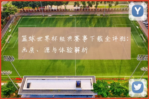 篮球世界杯经典赛事下载全评测:画质、源与体验解析