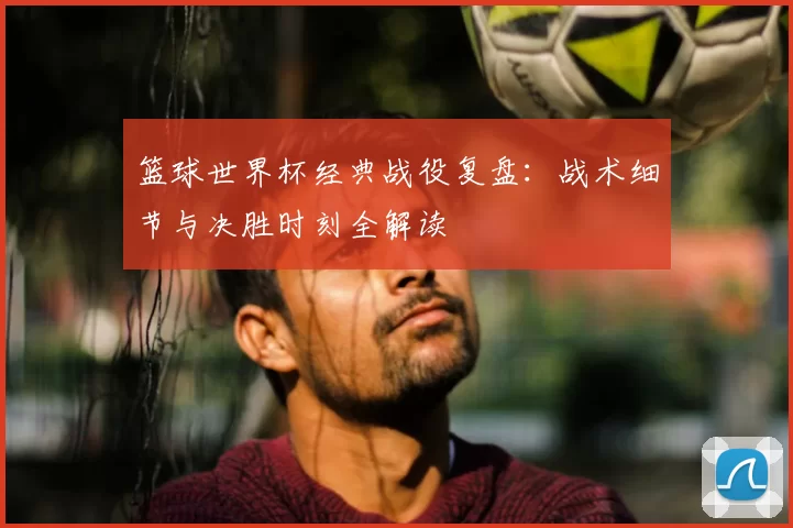 篮球世界杯经典战役复盘:战术细节与决胜时刻全解读
