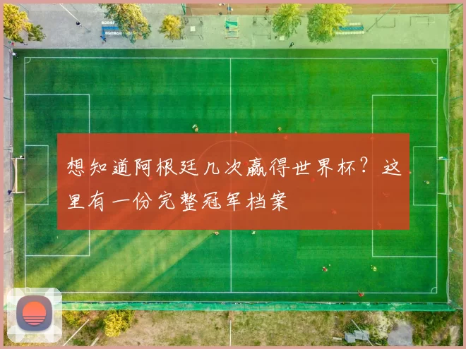 想知道阿根廷几次赢得世界杯?这里有一份完整冠军档案