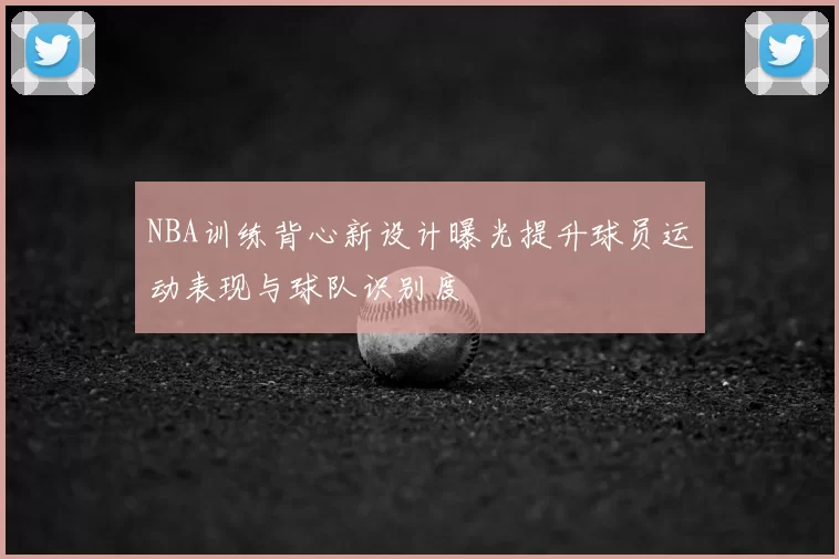 NBA训练背心新设计曝光提升球员运动表现与球队识别度