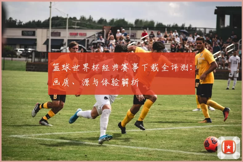 篮球世界杯经典赛事下载全评测:画质、源与体验解析
