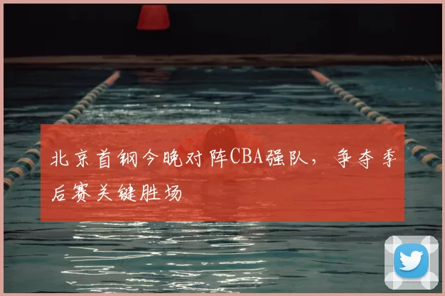 北京首钢今晚对阵CBA强队，争夺季后赛关键胜场