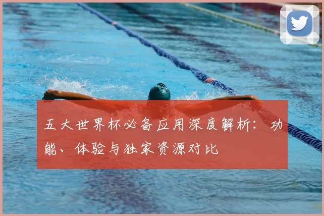 五大世界杯必备应用深度解析:功能、体验与独家资源对比