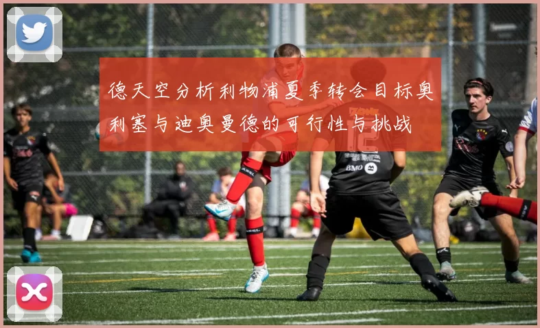 德天空分析利物浦夏季转会目标奥利塞与迪奥曼德的可行性与挑战