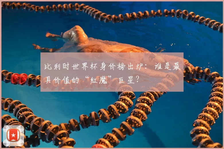 比利时世界杯身价榜出炉:谁是最具价值的“红魔”巨星?
