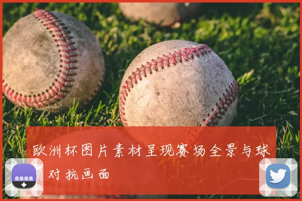 欧洲杯图片素材呈现赛场全景与球员对抗画面