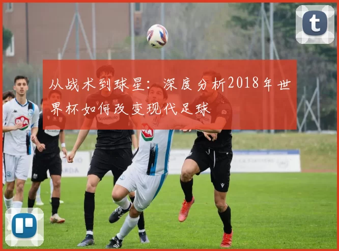 从战术到球星：深度分析2018年世界杯如何改变现代足球