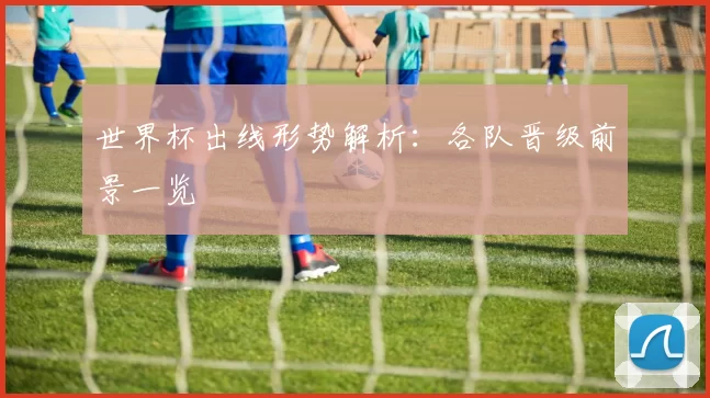 世界杯出线形势解析：各队晋级前景一览