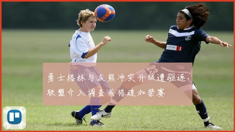 勇士格林与灰熊冲突升级遭驱逐,联盟介入调查或将追加禁赛