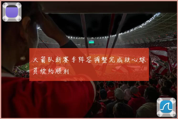 火箭队新赛季阵容调整完成核心球员续约顺利